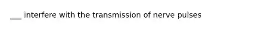___ interfere with the transmission of nerve pulses