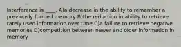 Interference is ____. A)a decrease in the ability to remember a previously formed memory B)the reduction in ability to retrieve rarely used information over time C)a failure to retrieve negative memories D)competition between newer and older information in memory