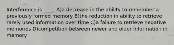 Interference is ____. A)a decrease in the ability to remember a previously formed memory B)the reduction in ability to retrieve rarely used information over time C)a failure to retrieve negative memories D)competition between newer and older information in memory