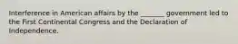 Interference in American affairs by the _______ government led to the First Continental Congress and the Declaration of Independence.