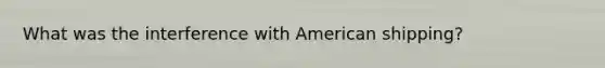 What was the interference with American shipping?