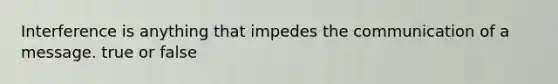 Interference is anything that impedes the communication of a message. true or false