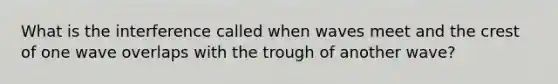 What is the interference called when waves meet and the crest of one wave overlaps with the trough of another wave?