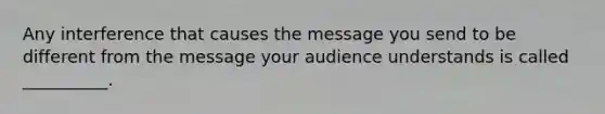 Any interference that causes the message you send to be different from the message your audience understands is called __________.