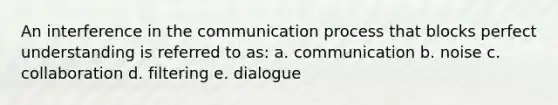 An interference in the communication process that blocks perfect understanding is referred to as: a. communication b. noise c. collaboration d. filtering e. dialogue