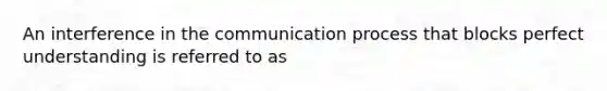 An interference in the communication process that blocks perfect understanding is referred to as