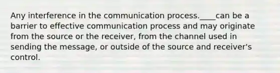 Any interference in the communication process.____can be a barrier to effective communication process and may originate from the source or the receiver, from the channel used in sending the message, or outside of the source and receiver's control.