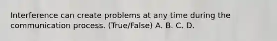 Interference can create problems at any time during the communication process. (True/False) A. B. C. D.