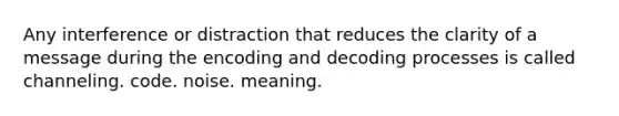 Any interference or distraction that reduces the clarity of a message during the encoding and decoding processes is called channeling. code. noise. meaning.