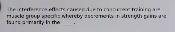 The interference effects caused due to concurrent training are muscle group specific whereby decrements in strength gains are found primarily in the _____.