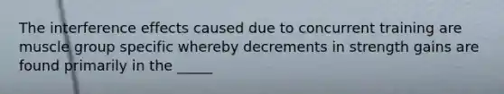The interference effects caused due to concurrent training are muscle group specific whereby decrements in strength gains are found primarily in the _____