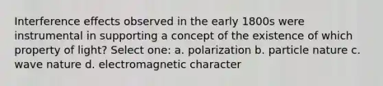 Interference effects observed in the early 1800s were instrumental in supporting a concept of the existence of which property of light? Select one: a. polarization b. particle nature c. wave nature d. electromagnetic character