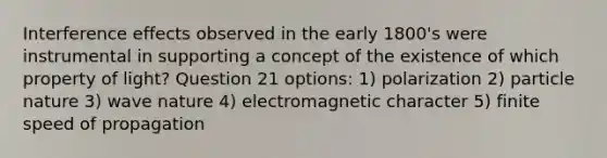 Interference effects observed in the early 1800's were instrumental in supporting a concept of the existence of which property of light? Question 21 options: 1) polarization 2) particle nature 3) wave nature 4) electromagnetic character 5) finite speed of propagation