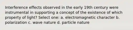 Interference effects observed in the early 19th century were instrumental in supporting a concept of the existence of which property of light? Select one: a. electromagnetic character b. polarization c. wave nature d. particle nature