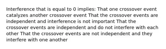 Interference that is equal to 0 implies: That one crossover event catalyzes another crossover event That the crossover events are independent and interference is not important That the crossover events are independent and do not interfere with each other That the crossover events are not independent and they interfere with one another