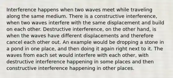 Interference happens when two waves meet while traveling along the same medium. There is a constructive interference, when two waves interfere with the same displacement and build on each other. Destructive interference, on the other hand, is when the waves have different displacements and therefore cancel each other out. An example would be dropping a stone in a pond in one place, and then doing it again right next to it. The waves from each set would interfere with each other, with destructive interference happening in some places and then constructive interference happening in other places.