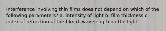 Interference involving thin films does not depend on which of the following parameters? a. intensity of light b. film thickness c. index of refraction of the film d. wavelength on the light