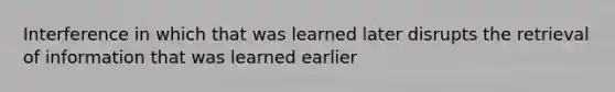 Interference in which that was learned later disrupts the retrieval of information that was learned earlier