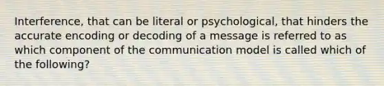 Interference, that can be literal or psychological, that hinders the accurate encoding or decoding of a message is referred to as which component of the communication model is called which of the following?