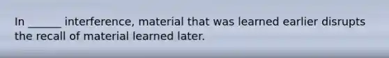 In ______ interference, material that was learned earlier disrupts the recall of material learned later.