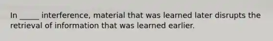 In _____ interference, material that was learned later disrupts the retrieval of information that was learned earlier.