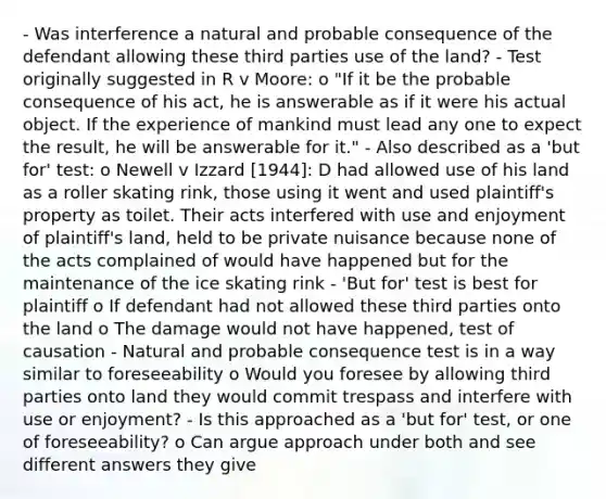 - Was interference a natural and probable consequence of the defendant allowing these third parties use of the land? - Test originally suggested in R v Moore: o "If it be the probable consequence of his act, he is answerable as if it were his actual object. If the experience of mankind must lead any one to expect the result, he will be answerable for it." - Also described as a 'but for' test: o Newell v Izzard [1944]: D had allowed use of his land as a roller skating rink, those using it went and used plaintiff's property as toilet. Their acts interfered with use and enjoyment of plaintiff's land, held to be private nuisance because none of the acts complained of would have happened but for the maintenance of the ice skating rink - 'But for' test is best for plaintiff o If defendant had not allowed these third parties onto the land o The damage would not have happened, test of causation - Natural and probable consequence test is in a way similar to foreseeability o Would you foresee by allowing third parties onto land they would commit trespass and interfere with use or enjoyment? - Is this approached as a 'but for' test, or one of foreseeability? o Can argue approach under both and see different answers they give