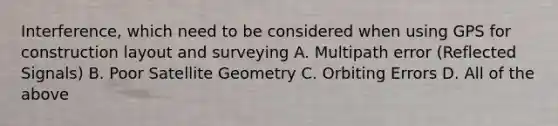 Interference, which need to be considered when using GPS for construction layout and surveying A. Multipath error (Reflected Signals) B. Poor Satellite Geometry C. Orbiting Errors D. All of the above