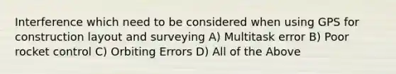 Interference which need to be considered when using GPS for construction layout and surveying A) Multitask error B) Poor rocket control C) Orbiting Errors D) All of the Above