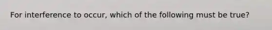 For interference to occur, which of the following must be true?