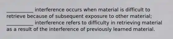 ___________ interference occurs when material is difficult to retrieve because of subsequent exposure to other material; ___________ interference refers to difficulty in retrieving material as a result of the interference of previously learned material.