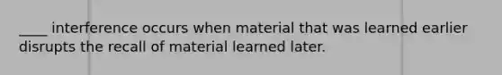 ____ interference occurs when material that was learned earlier disrupts the recall of material learned later.