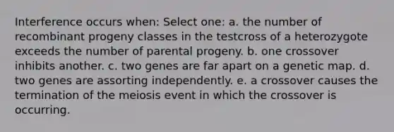 Interference occurs when: Select one: a. the number of recombinant progeny classes in the testcross of a heterozygote exceeds the number of parental progeny. b. one crossover inhibits another. c. two genes are far apart on a genetic map. d. two genes are assorting independently. e. a crossover causes the termination of the meiosis event in which the crossover is occurring.