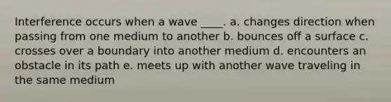 Interference occurs when a wave ____. a. changes direction when passing from one medium to another b. bounces off a surface c. crosses over a boundary into another medium d. encounters an obstacle in its path e. meets up with another wave traveling in the same medium