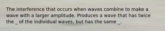 The interference that occurs when waves combine to make a wave with a larger amplitude. Produces a wave that has twice the _ of the individual waves, but has the same _.