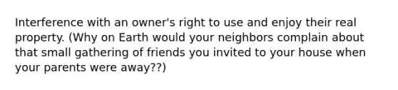 Interference with an owner's right to use and enjoy their real property. (Why on Earth would your neighbors complain about that small gathering of friends you invited to your house when your parents were away??)