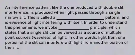 An interference pattern, like the one produced with double slit interference, is produced when light passes through a single narrow slit. This is called a _________________________ pattern, and is evidence of light interfering with itself. In order to understand this phenomena, we invoke ________________ principle, which states that a single slit can be viewed as a source of multiple point sources (wavelets) of light. In other words, light from one portion of the slit can interfere with light from another portion of the slit.