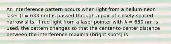 An interference pattern occurs when light from a helium-neon laser (l = 633 nm) is passed through a pair of closely-spaced narrow slits. If red light from a laser pointer with λ = 650 nm is used, the pattern changes so that the center-to-center distance between the interference maxima (bright spots) is