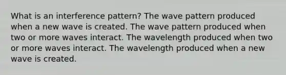 What is an interference pattern? The wave pattern produced when a new wave is created. The wave pattern produced when two or more waves interact. The wavelength produced when two or more waves interact. The wavelength produced when a new wave is created.