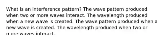 What is an interference pattern? The wave pattern produced when two or more waves interact. The wavelength produced when a new wave is created. The wave pattern produced when a new wave is created. The wavelength produced when two or more waves interact.