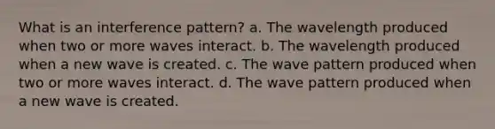 What is an interference pattern? a. The wavelength produced when two or more waves interact. b. The wavelength produced when a new wave is created. c. The wave pattern produced when two or more waves interact. d. The wave pattern produced when a new wave is created.