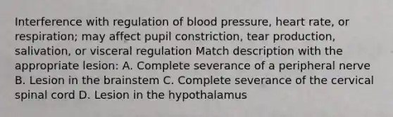 Interference with regulation of blood pressure, heart rate, or respiration; may affect pupil constriction, tear production, salivation, or visceral regulation Match description with the appropriate lesion: A. Complete severance of a peripheral nerve B. Lesion in the brainstem C. Complete severance of the cervical spinal cord D. Lesion in the hypothalamus