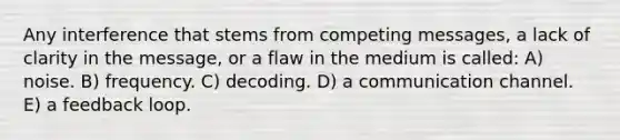 Any interference that stems from competing messages, a lack of clarity in the message, or a flaw in the medium is called: A) noise. B) frequency. C) decoding. D) a communication channel. E) a feedback loop.