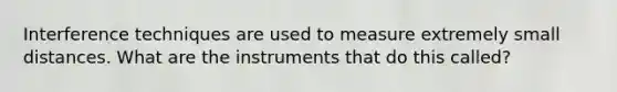 Interference techniques are used to measure extremely small distances. What are the instruments that do this called?