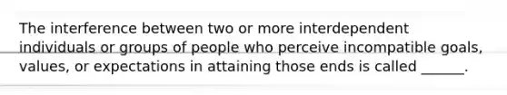 The interference between two or more interdependent individuals or groups of people who perceive incompatible goals, values, or expectations in attaining those ends is called ______.