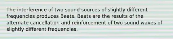 The interference of two sound sources of slightly different frequencies produces Beats. Beats are the results of the alternate cancellation and reinforcement of two sound waves of slightly different frequencies.