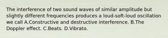 The interference of two sound waves of similar amplitude but slightly different frequencies produces a loud-soft-loud oscillation we call A.Constructive and destructive interference. B.The Doppler effect. C.Beats. D.Vibrato.