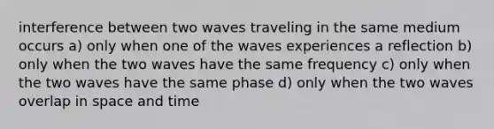 interference between two waves traveling in the same medium occurs a) only when one of the waves experiences a reflection b) only when the two waves have the same frequency c) only when the two waves have the same phase d) only when the two waves overlap in space and time