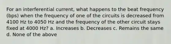 For an interferential current, what happens to the beat frequency (bps) when the frequency of one of the circuits is decreased from 4100 Hz to 4050 Hz and the frequency of the other circuit stays fixed at 4000 Hz? a. Increases b. Decreases c. Remains the same d. None of the above