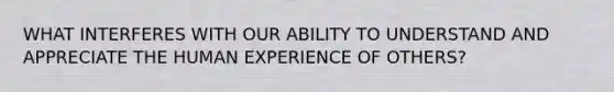 WHAT INTERFERES WITH OUR ABILITY TO UNDERSTAND AND APPRECIATE THE HUMAN EXPERIENCE OF OTHERS?