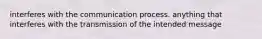 interferes with the communication process. anything that interferes with the transmission of the intended message